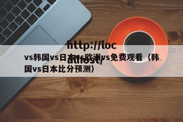 vs韩国vs日本vs欧洲vs免费观看（韩国vs日本比分预测）