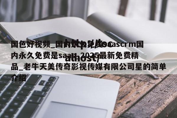 国色好视频_国内永久免费saascrm国内永久免费是saas_2025最新免费精品_老牛天美传奇影视传媒有限公司星的简单介绍